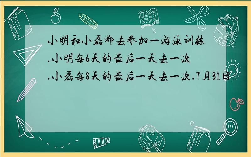 小明和小磊都去参加一游泳训练.小明每6天的最后一天去一次,小磊每8天的最后一天去一次,7月31日