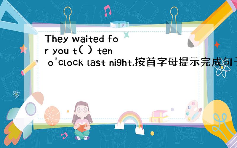 They waited for you t( ) ten o'clock last night.按首字母提示完成句子