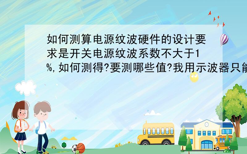 如何测算电源纹波硬件的设计要求是开关电源纹波系数不大于1%,如何测得?要测哪些值?我用示波器只能看到5V直流输出的峰值电