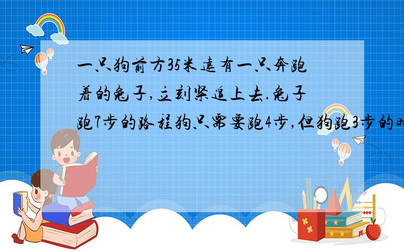 一只狗前方35米远有一只奔跑着的兔子,立刻紧追上去.兔子跑7步的路程狗只需要跑4步,但狗跑3步的时间兔子却能跑4步.问：