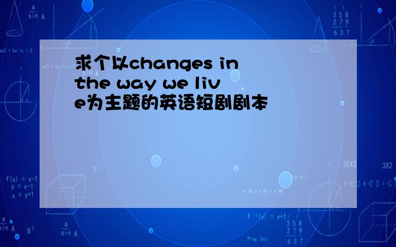 求个以changes in the way we live为主题的英语短剧剧本