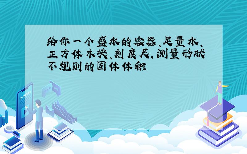 给你一个盛水的容器、足量水、正方体木块、刻度尺,测量形状不规则的固体体积