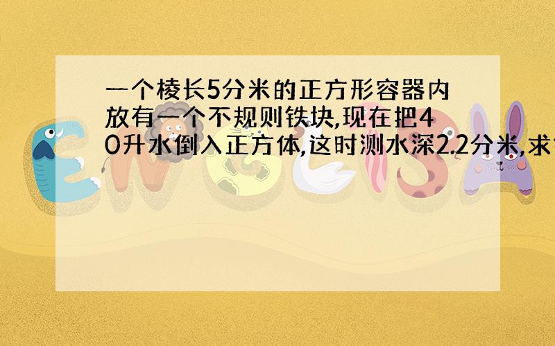 一个棱长5分米的正方形容器内放有一个不规则铁块,现在把40升水倒入正方体,这时测水深2.2分米,求铁块体