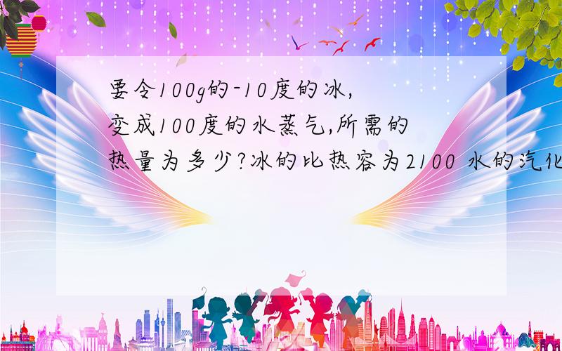 要令100g的-10度的冰,变成100度的水蒸气,所需的热量为多少?冰的比热容为2100 水的汽化热为2268*10^3