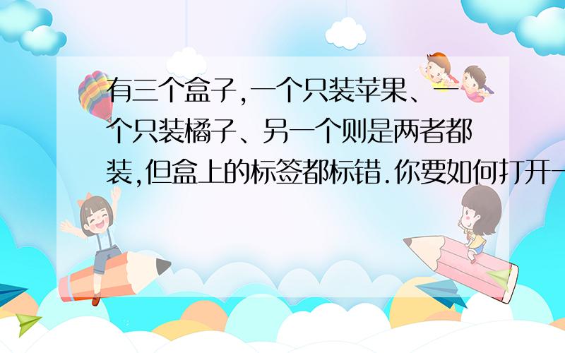 有三个盒子,一个只装苹果、一个只装橘子、另一个则是两者都装,但盒上的标签都标错.你要如何打开一个箱子,拿出一颗水果,仅看