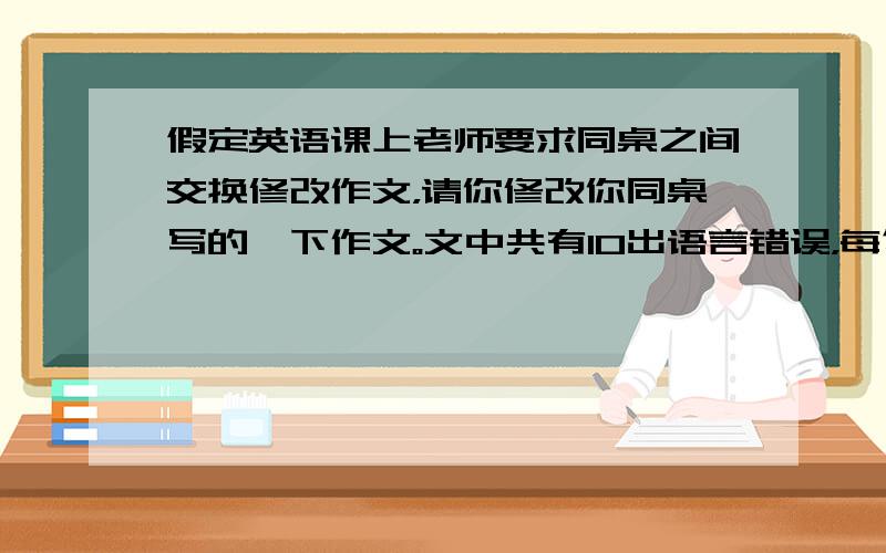 假定英语课上老师要求同桌之间交换修改作文，请你修改你同桌写的一下作文。文中共有10出语言错误，每句中最多有两处。每处错误