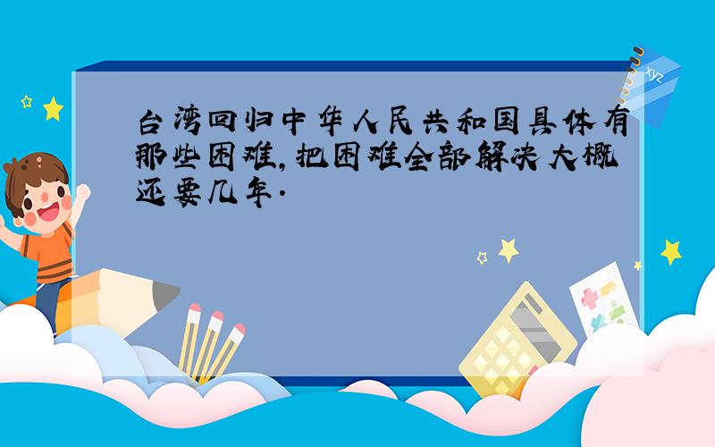 台湾回归中华人民共和国具体有那些困难,把困难全部解决大概还要几年.