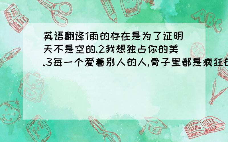 英语翻译1雨的存在是为了证明天不是空的.2我想独占你的美.3每一个爱着别人的人,骨子里都是疯狂的.4我希望能躺在向日葵上