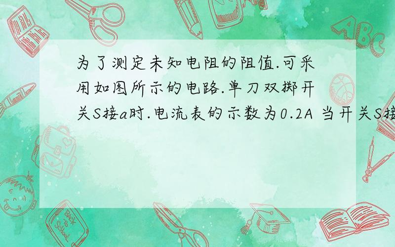 为了测定未知电阻的阻值.可采用如图所示的电路.单刀双掷开关S接a时.电流表的示数为0.2A 当开关S接b时.