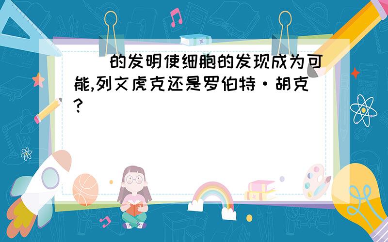 （）的发明使细胞的发现成为可能,列文虎克还是罗伯特·胡克?