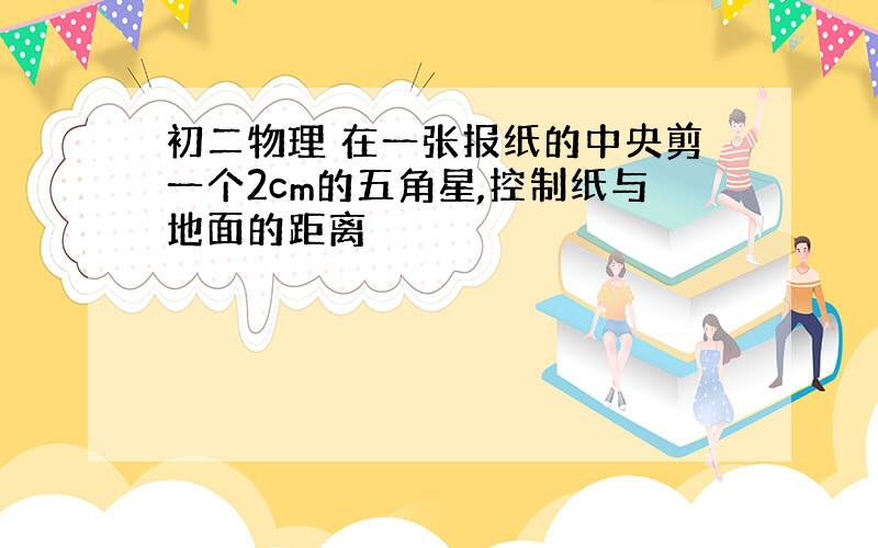 初二物理 在一张报纸的中央剪一个2cm的五角星,控制纸与地面的距离