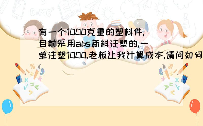 有一个1000克重的塑料件,目前采用abs新料注塑的,一单注塑1000,老板让我计算成本,请问如何估算?