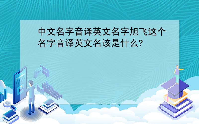 中文名字音译英文名字旭飞这个名字音译英文名该是什么?