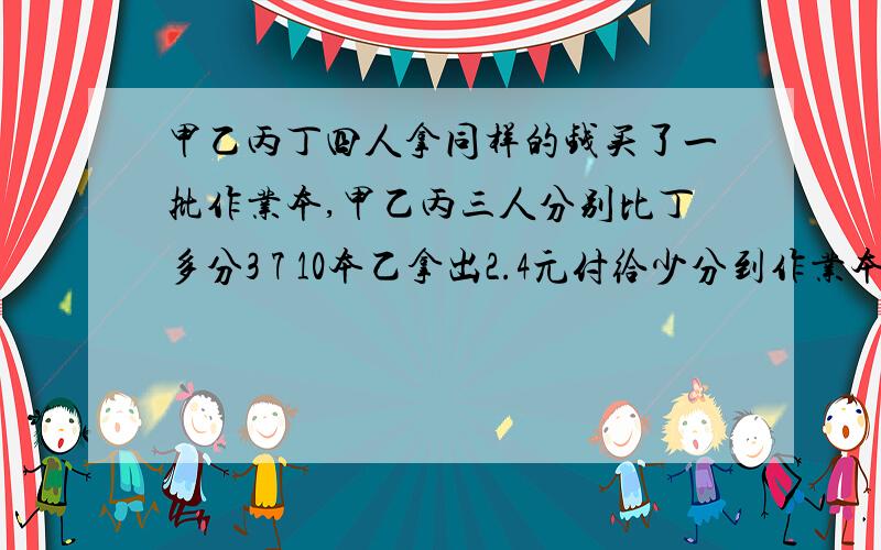 甲乙丙丁四人拿同样的钱买了一批作业本,甲乙丙三人分别比丁多分3 7 10本乙拿出2.4元付给少分到作业本的人