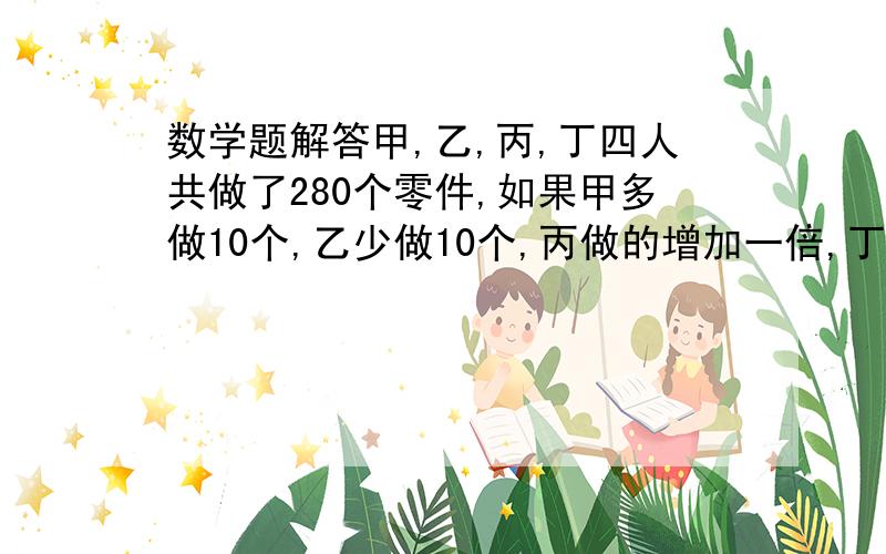 数学题解答甲,乙,丙,丁四人共做了280个零件,如果甲多做10个,乙少做10个,丙做的增加一倍,丁做的减少