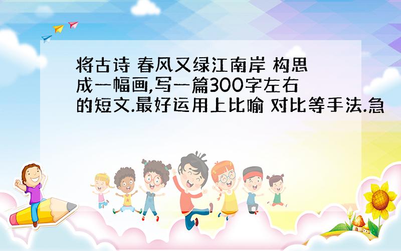 将古诗 春风又绿江南岸 构思成一幅画,写一篇300字左右的短文.最好运用上比喻 对比等手法.急