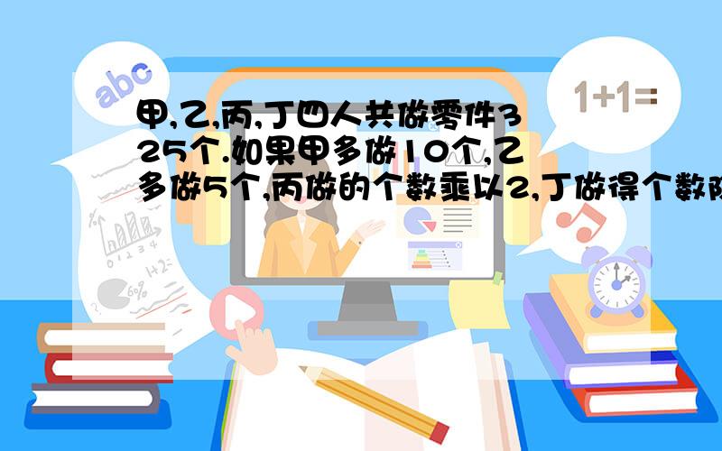 甲,乙,丙,丁四人共做零件325个.如果甲多做10个,乙多做5个,丙做的个数乘以2,丁做得个数除以3,那么四个人做的零件