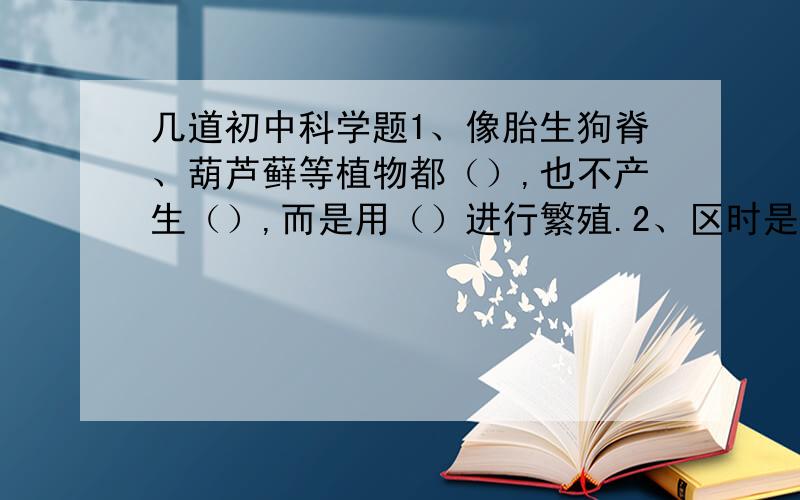 几道初中科学题1、像胎生狗脊、葫芦藓等植物都（）,也不产生（）,而是用（）进行繁殖.2、区时是指每个时区区域的（）所在位