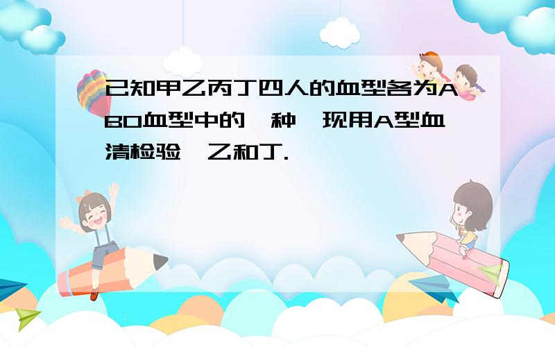 已知甲乙丙丁四人的血型各为ABO血型中的一种,现用A型血清检验,乙和丁.