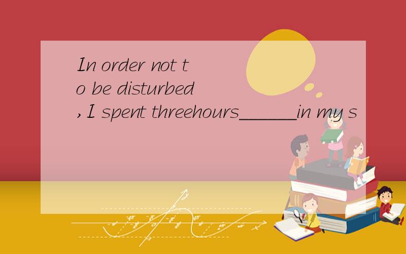 In order not to be disturbed,I spent threehours______in my s