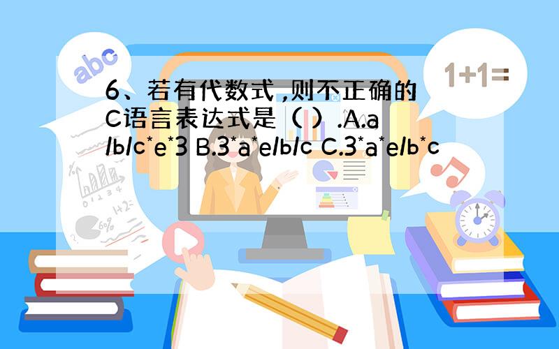 6、若有代数式 ,则不正确的C语言表达式是（ ）.A.a/b/c*e*3 B.3*a*e/b/c C.3*a*e/b*c