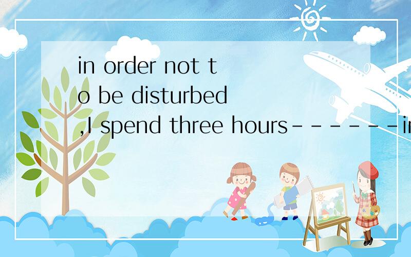 in order not to be disturbed,I spend three hours------in my