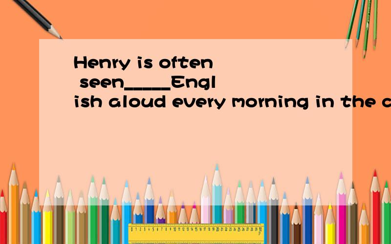 Henry is often seen_____English aloud every morning in the c