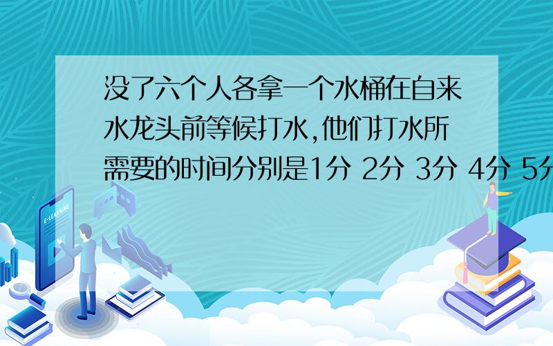 没了六个人各拿一个水桶在自来水龙头前等候打水,他们打水所需要的时间分别是1分 2分 3分 4分 5分和6分,试问怎样适当