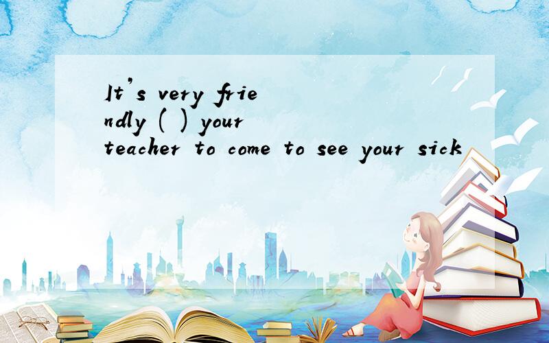 It’s very friendly ( ) your teacher to come to see your sick