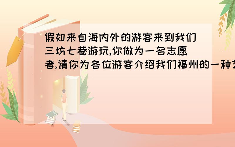 假如来自海内外的游客来到我们三坊七巷游玩,你做为一名志愿者,请你为各位游客介绍我们福州的一种艺术.