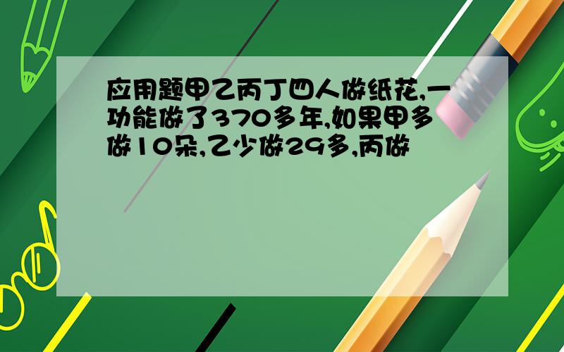 应用题甲乙丙丁四人做纸花,一功能做了370多年,如果甲多做10朵,乙少做29多,丙做