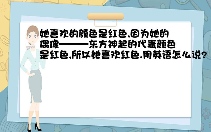 她喜欢的颜色是红色,因为她的偶像———东方神起的代表颜色是红色,所以她喜欢红色.用英语怎么说?