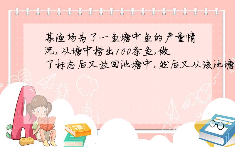 某渔场为了一鱼塘中鱼的产量情况,从塘中捞出100条鱼,做了标志后又放回池塘中,然后又从该池塘中捞出100