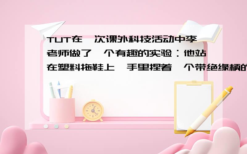 TUT在一次课外科技活动中李老师做了一个有趣的实验：他站在塑料拖鞋上,手里捏着一个带绝缘柄的圆形铜拍,同放在椅子上的毛皮