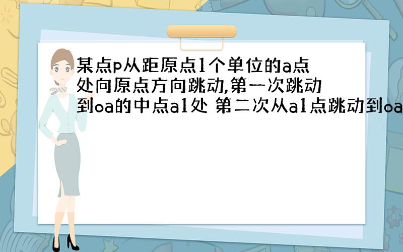 某点p从距原点1个单位的a点处向原点方向跳动,第一次跳动到oa的中点a1处 第二次从a1点跳动到oa1的中点a2处