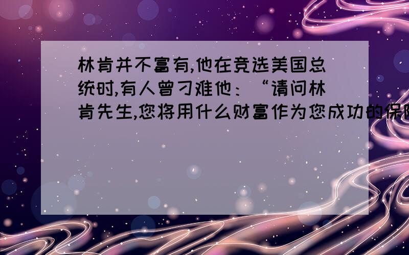 林肯并不富有,他在竞选美国总统时,有人曾刁难他：“请问林肯先生,您将用什么财富作为您成功的保障?”林肯不慌不忙地说：“我