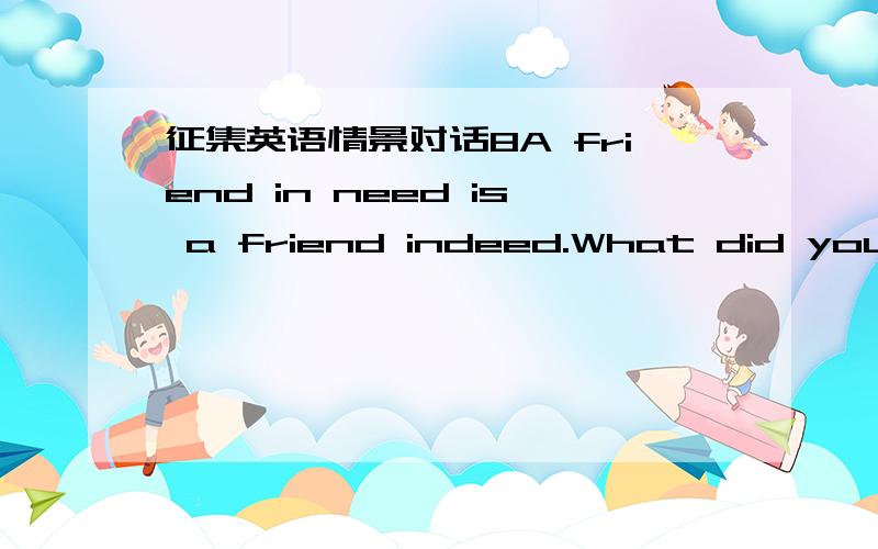 征集英语情景对话8A friend in need is a friend indeed.What did you do