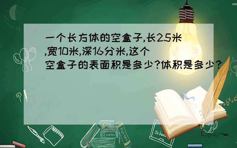 一个长方体的空盒子,长25米,宽10米,深16分米,这个空盒子的表面积是多少?体积是多少?