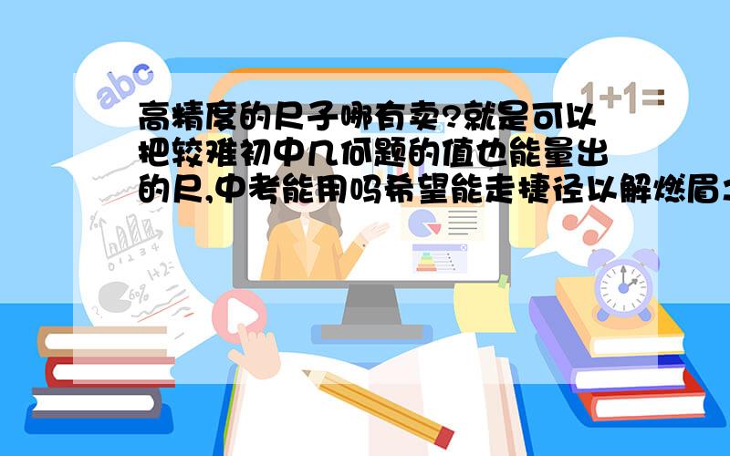 高精度的尺子哪有卖?就是可以把较难初中几何题的值也能量出的尺,中考能用吗希望能走捷径以解燃眉之急,老师说中考题中的图会很