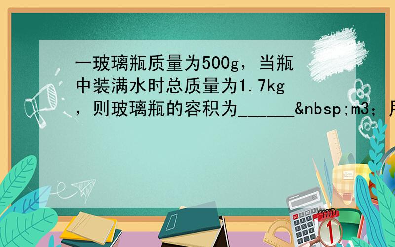 一玻璃瓶质量为500g，当瓶中装满水时总质量为1.7kg，则玻璃瓶的容积为______ m3；用此瓶装满某种油