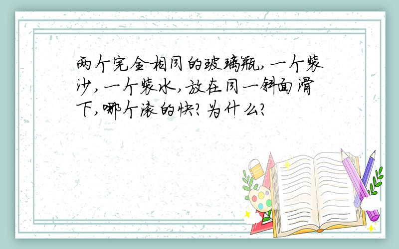 两个完全相同的玻璃瓶,一个装沙,一个装水,放在同一斜面滑下,哪个滚的快?为什么?