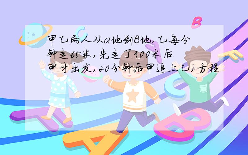 甲乙两人从a地到B地,乙每分钟走65米,先走了300米后甲才出发,20分钟后甲追上乙,方程