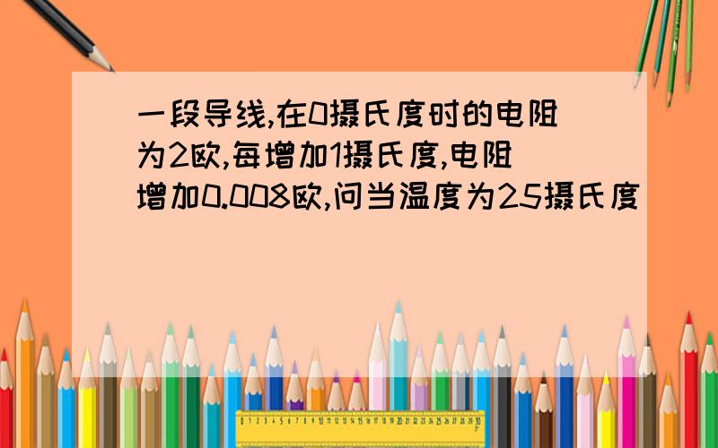 一段导线,在0摄氏度时的电阻为2欧,每增加1摄氏度,电阻增加0.008欧,问当温度为25摄氏度