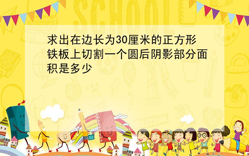 求出在边长为30厘米的正方形铁板上切割一个圆后阴影部分面积是多少