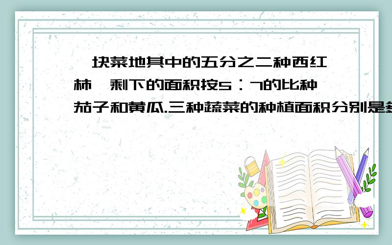 一块菜地其中的五分之二种西红柿,剩下的面积按5：7的比种茄子和黄瓜.三种蔬菜的种植面积分别是多少