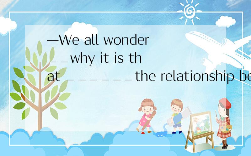 —We all wonder__why it is that ______the relationship betwee