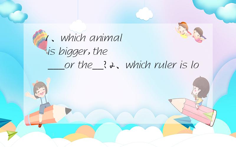 1、which animal is bigger,the ___or the__?2、which ruler is lo