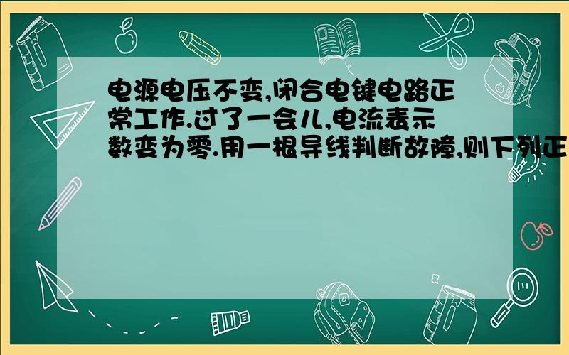 电源电压不变,闭合电键电路正常工作.过了一会儿,电流表示数变为零.用一根导线判断故障,则下列正确