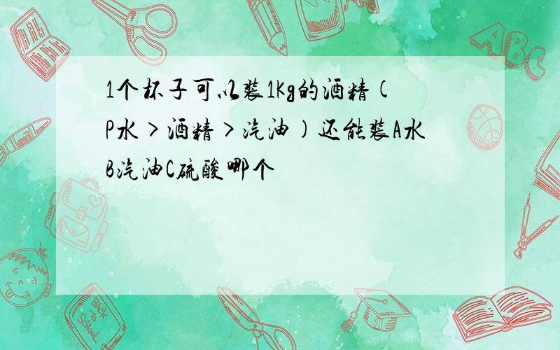 1个杯子可以装1Kg的酒精(P水>酒精>汽油)还能装A水B汽油C硫酸哪个