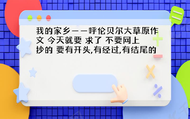 我的家乡——呼伦贝尔大草原作文 今天就要 求了 不要网上抄的 要有开头,有经过,有结尾的